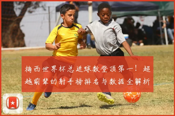 梅西世界杯总进球数登顶第一！超越前辈的射手榜排名与数据全解析