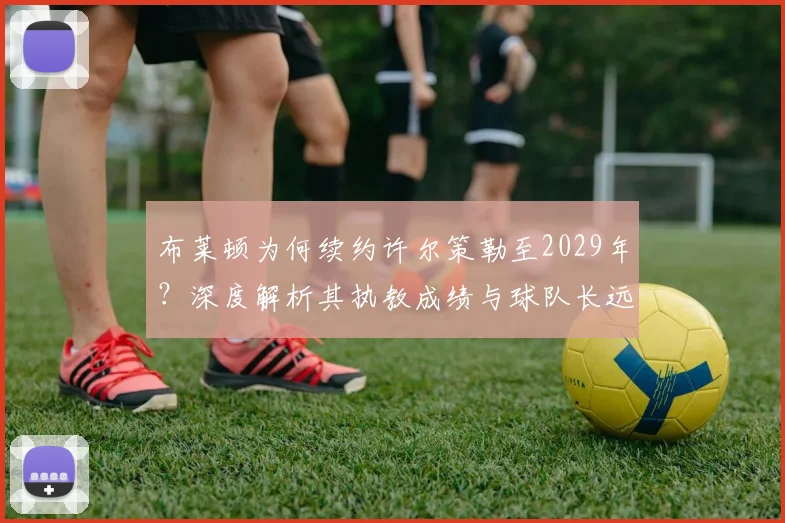 布莱顿为何续约许尔策勒至2029年?深度解析其执教成绩与球队长远规划