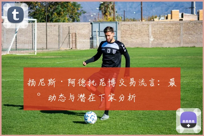 扬尼斯·阿德托昆博交易流言：最新动态与潜在下家分析