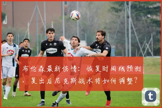 布伦森最新伤情:恢复时间线预测,复出后尼克斯战术将如何调整?