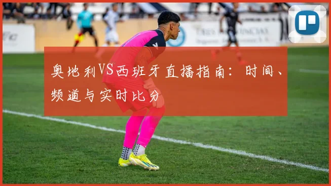 奥地利VS西班牙直播指南:时间、频道与实时比分