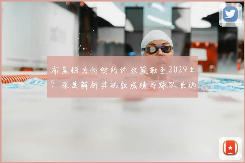 布莱顿为何续约许尔策勒至2029年?深度解析其执教成绩与球队长远规划