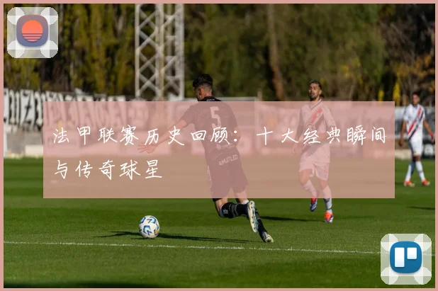 法甲联赛历史回顾：十大经典瞬间与传奇球星