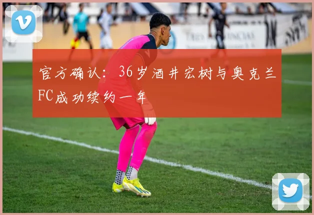 官方确认:36岁酒井宏树与奥克兰FC成功续约一年