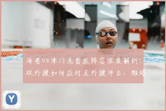 海港vs津门虎首发阵容深度解析:双外援如何应对五外援冲击,维塔尔杨希登场战术作用全揭秘